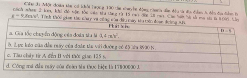 Cầu 3: Một đoàn tàu có khổi lượng 100 tấn chuyền động nhanh dẫn đều từ địa điểm A đến địa điểm  
cách nhau 2 km, khi đó vận tốc của tàu tăng từ 15 m/s đến 20 m/s. Cho biết hệ số ma
g=9,8m/s^2 T. Tính thời gian