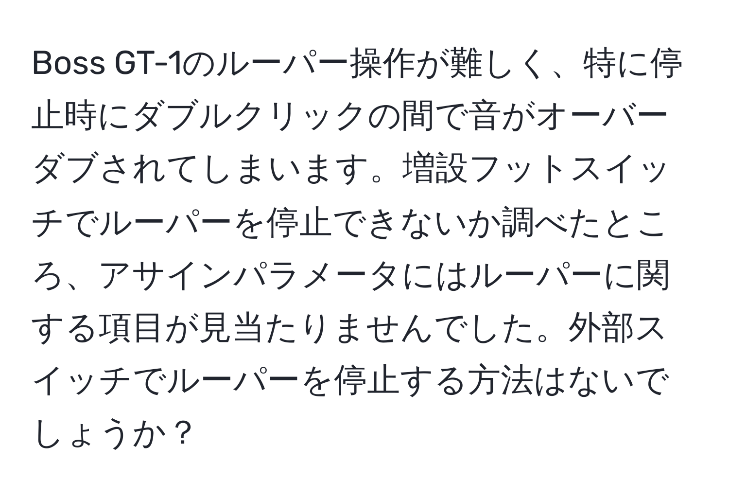 Boss GT-1のルーパー操作が難しく、特に停止時にダブルクリックの間で音がオーバーダブされてしまいます。増設フットスイッチでルーパーを停止できないか調べたところ、アサインパラメータにはルーパーに関する項目が見当たりませんでした。外部スイッチでルーパーを停止する方法はないでしょうか？