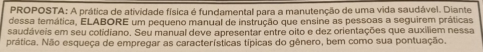 PROPOSTA: A prática de atividade física é fundamental para a manutenção de uma vida saudável. Diante 
dessa temática, ELABORE um pequeno manual de instrução que ensine as pessoas a seguirem práticas 
saudáveis em seu cotidiano. Seu manual deve apresentar entre oito e dez orientações que auxiliem nessa 
prática. Não esqueça de empregar as características típicas do gênero, bem como sua pontuação.