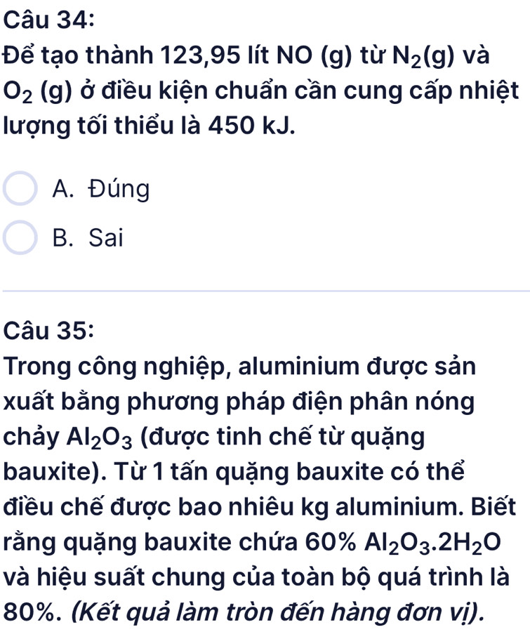 Để tạo thành 123,95 lít NO (g) từ N_2(g) và
O_2(g) ở điều kiện chuẩn cần cung cấp nhiệt
lượng tối thiểu là 450 kJ.
A. Đúng
B. Sai
Câu 35:
Trong công nghiệp, aluminium được sản
xuất bằng phương pháp điện phân nóng
chảy Al_2O_3 (được tinh chế từ quặng
bauxite). Từ 1 tấn quặng bauxite có thể
điều chế được bao nhiêu kg aluminium. Biết
rằng quặng bauxite chứa 60% Al_2O_3.2H_2O
và hiệu suất chung của toàn bộ quá trình là
80%. (Kết quả làm tròn đến hàng đơn vị).