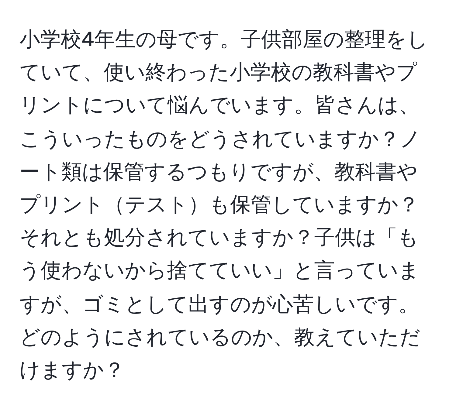 小学校4年生の母です。子供部屋の整理をしていて、使い終わった小学校の教科書やプリントについて悩んでいます。皆さんは、こういったものをどうされていますか？ノート類は保管するつもりですが、教科書やプリントテストも保管していますか？それとも処分されていますか？子供は「もう使わないから捨てていい」と言っていますが、ゴミとして出すのが心苦しいです。どのようにされているのか、教えていただけますか？