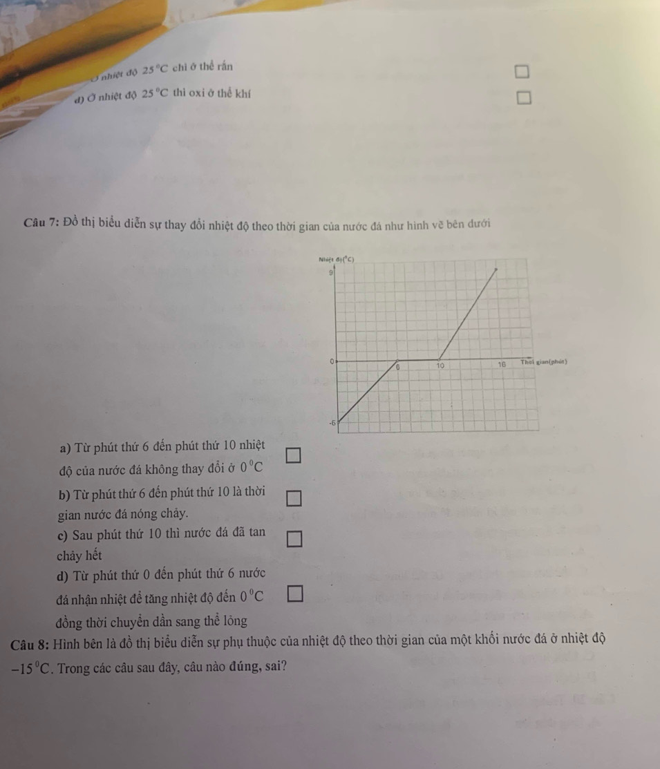 Ở nhiệt độ 25°C chi ở thể rấn
đ) Ở nhiệt độ 25°C thì oxi ở thể khí
Câu 7: Đồ thị biểu diễn sự thay đổi nhiệt độ theo thời gian của nước đá như hình vẽ bên dưới
a) Từ phút thứ 6 đến phút thứ 10 nhiệt
độ của nước đá không thay đổi ở 0°C
b) Từ phút thứ 6 đến phút thứ 10 là thời
gian nước đá nóng chảy.
c) Sau phút thứ 10 thì nước đá đã tan
chảy hết
d) Từ phút thứ 0 đến phút thứ 6 nước
đá nhận nhiệt để tăng nhiệt độ đến 0°C
đồng thời chuyền dần sang thể lông
Câu 8: Hình bên là đồ thị biểu diễn sự phụ thuộc của nhiệt độ theo thời gian của một khối nước đá ở nhiệt độ
-15°C. Trong các câu sau đây, câu nào đúng, sai?