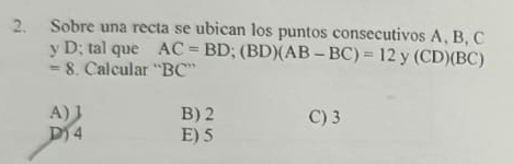 Sobre una recta se ubican los puntos consecutivos A, B, C
y D; tal que AC=BD; (BD)(AB-BC)=12 y (CD)(BC)
=8. Calcular “ BC ”
A) J B) 2 C) 3
D) 4 E) 5