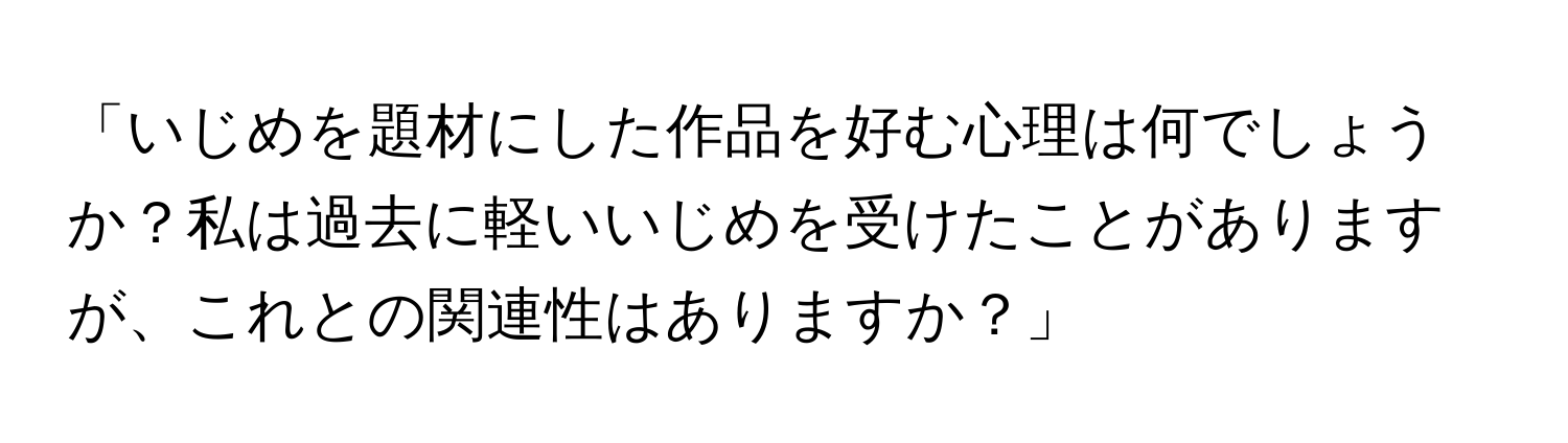 「いじめを題材にした作品を好む心理は何でしょうか？私は過去に軽いいじめを受けたことがありますが、これとの関連性はありますか？」