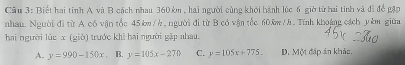 Biết hai tỉnh A và B cách nhau 360 km , hai người cùng khởi hành lúc 6 giờ từ hai tỉnh và đi để gặp
nhau. Người đi từ A có vận tốc 45km/h, người đi từ B có vận tốc 60 km /h. Tính khoảng cách ykm giữa
hai người lúc x (giờ) trước khi hai người gặp nhau.
A. y=990-150x B. y=105x-270 C. y=105x+775. D. Một đáp án khác.