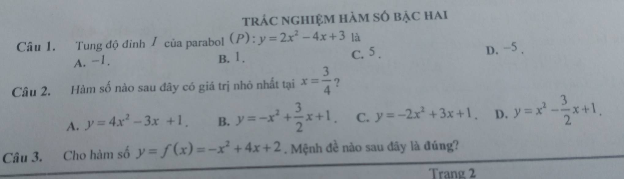 tráC nghiệm hàm số bậc hai
Câu 1. Tung độ đỉnh / của parabol (P) : y=2x^2-4x+3 là
B. 1. C. 5.
A. -1. D. −5.
Câu 2. Hàm số nào sau đây có giá trị nhỏ nhất tại x= 3/4  ?
A. y=4x^2-3x+1. B. y=-x^2+ 3/2 x+1. C. y=-2x^2+3x+1. D. y=x^2- 3/2 x+1. 
Câu 3. Cho hàm số y=f(x)=-x^2+4x+2. Mệnh đề nào sau đây là đúng?
Trang 2