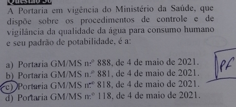 puestão
A Portaria em vigência do Ministério da Saúde, que
dispõe sobre os procedimentos de controle e de
vigilância da qualidade da água para consumo humano
e seu padrão de potabilidade, é a:
a) Portaria GM/MS n:º 888, de 4 de maio de 2021.
b) Portaria GM/MS n.º 881, de 4 de maio de 2021.
c) Portaria GM/MS n.º 818, de 4 de maio de 2021.
d) Portaria GM/MS n.º 118, de 4 de maio de 2021.