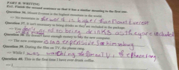 WRITING 
EvI. Finish the second sentence so that it has a similar meaning to the first one. 
Question 36. Mount Everest is the highest mountain in the world. 
_ 
No mountain in 
_ 
Question 37. It isn't necessary to bring drinks as they are included in the package. 
Question 38. He doe n't have enough money to buy the new computer. 
_ 
The new computer 
Question 39. During the film on TV, the phone rang. 
_ 
While I 
Question 40. This is the first time I have ever drunk coffee. 
_