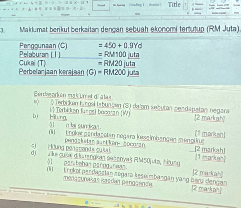 Numal No Agwang Heading 1 Heading 3 Title Cownty Ceany s #bP 
==# Dtam lnh 
Asl 
3. Maklumat berikut berkaitan dengan sebuah ekonomi tertutup (RM Juta). 
Penggunaan (C) =450+0.9Yd
Pelaburan ( 1 ) =RM100juta
Cukai (T) =RM20juta a 
Perbelanjaan kerajaan (G) =RM200 juta 
Berdasarkan maklumat di atas, 
a) i) Terbitkan fungsi tabungan (S) dalam sebutan pendapatan negara 
ii) Terbitkan fungsi bocoran (W) 
b)€ Hitung, [2 markah] 
(i) nilai suntikan. [1 markah] 
(ii) tingkat pendapatan negara keseimbangan mengikut 
pendekatan suntikan- bocoran. [2 markah] 
c) Hitung pengganda cukai. [1 markah] 
d) Jika cukai dikurangkan sebanyak RM50juta, hitung 
(i) perubahan penggunaan. [2 markah] 
(ii) tingkat pendapatan negara keseimbangan yang baru dengan 
menggunakan kaedah pengganda. [2 markah]