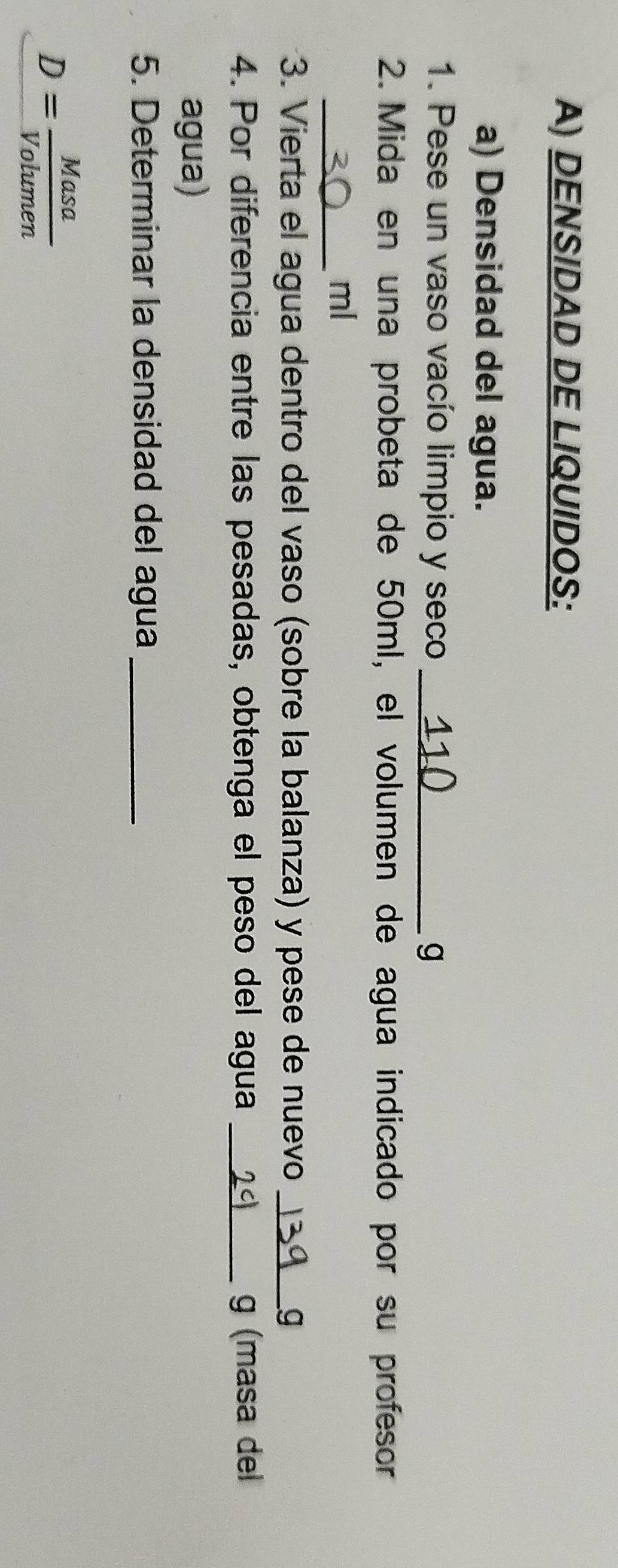 DENSIDAD DE LIQUIDOS: 
a) Densidad del agua. 
1. Pese un vaso vacío limpio y seco_ 
g 
2. Mida en una probeta de 50ml, el volumen de agua indicado por su profesor 
_ml 
3. Vierta el agua dentro del vaso (sobre la balanza) y pese de nuevo _g 
4. Por diferencia entre las pesadas, obtenga el peso del agua _g (masa del 
agua) 
5. Determinar la densidad del agua_
D= Masa/Volumen 