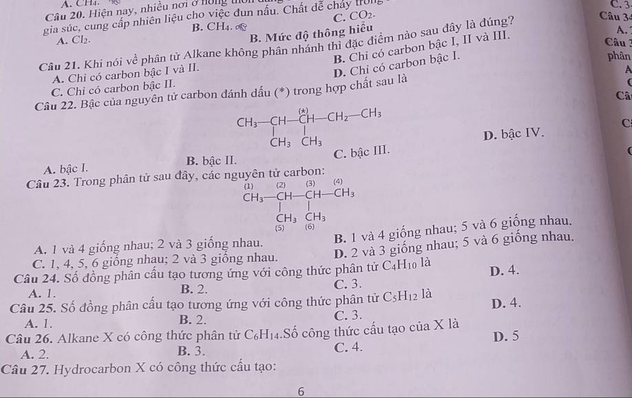 CH4 
Câu 20. Hiện nay, nhiều nơi ở hồng thờn
C. CO_2.
Câu 3
gia súc, cung cấp nhiên liệu cho việc đun nấu. Chất dễ chảy tul
C. 3
B. CH4. ∞
A. C
B. Mức độ thông hiểu
Câu 3
Câu 21. Khi nói về phân tử Alkane không phân nhánh thì đặc điểm nào sau đây là đúng?
B. Chỉ có carbon bậc I, II và III. A.
A. Chỉ có carbon bậc I và II.
D. Chỉ có carbon bậc I.
phân
A
C. Chỉ có carbon bậc II.
Câu 22. Bậc của nguyên tử carbon đánh dấu (*) trong hợp chất sau là
Câ
beginarrayr CH_3-CH-CH-CH_2-CH_3 CH_3CH_3endarray
C
D. bậc IV.
C. bậc III.
A. bậc I. B. bậc II.
Câu 23. Trong phân tử sau đây, các nguyên tử carbon:
beginarrayr (1)(2)(4) CH_3-CH-CH-CH_3 |endarray
CH_3CH_3
B. 1 và 4 giống nhau; 5 và 6 giống nhau.
(5) (6)
A. 1 và 4 giống nhau; 2 và 3 giống nhau.
C. 1, 4, 5, 6 giống nhạu; 2 và 3 giống nhau. D. 2 và 3 giống nhau; 5 và 6 giống nhau.
Câu 24. Số đồng phân cấu tạo tương ứng với công thức phân tử C_4H_10 là D. 4.
A. 1. B. 2. C. 3.
Câu 25. Số đồng phân cấu tạo tương ứng với công thức phân tử C_5H_12 là D. 4.
A. 1. B. 2. C. 3.
Câu 26. Alkane X có công thức phân tử C_6H_14.Số công thức cấu tạo của X là
A. 2.
B. 3.
C. 4. D. 5
Câu 27. Hydrocarbon X có công thức cấu tạo:
6