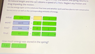 drag impeding the motion. its natural length and the cart obtains a speed of 2.7m/'s. Neglect any friction and launch, the spring retarns to 
List the energy types at the inibal and final time and whether work and less idue to non-conservative 
forces) occur as well as the corresponding amounts of energy. 
initial: EPE = 
work? work . 0 J
loss? loss D 
final: KE 5.83 |
How much energy was stored in the spring?
5.83 J