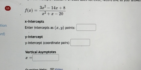 15 f(x)= (3x^2-14x+8)/x^2+x-20 
x-Intercepts 
tion Enter intercepts as (x,y) points: □ 
rd) 
y-intercept 
y-intercept (coordinate pairs) □ 
Vertical Asymptotes
x=□