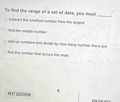 To find the range of a set of data, you must _.
subtract the smallest number from the largest
find the middle number
add up numbers and divide by how many number there are
find the number that occurs the most
NEXT QUESTION
ASK FOR HELR