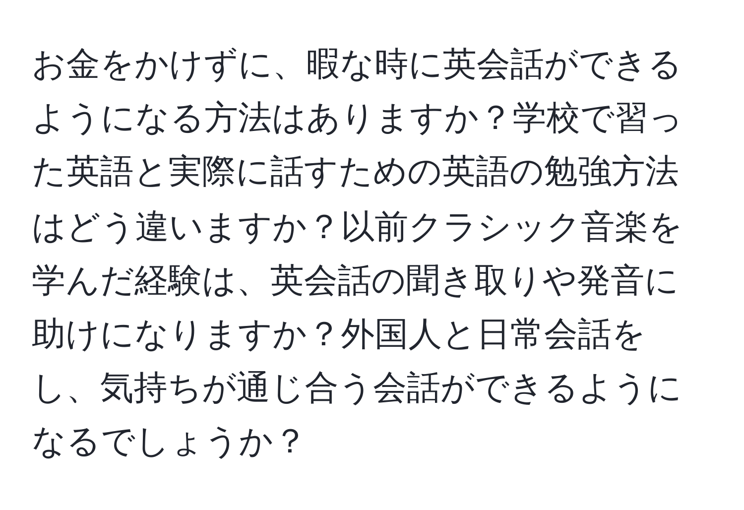 お金をかけずに、暇な時に英会話ができるようになる方法はありますか？学校で習った英語と実際に話すための英語の勉強方法はどう違いますか？以前クラシック音楽を学んだ経験は、英会話の聞き取りや発音に助けになりますか？外国人と日常会話をし、気持ちが通じ合う会話ができるようになるでしょうか？