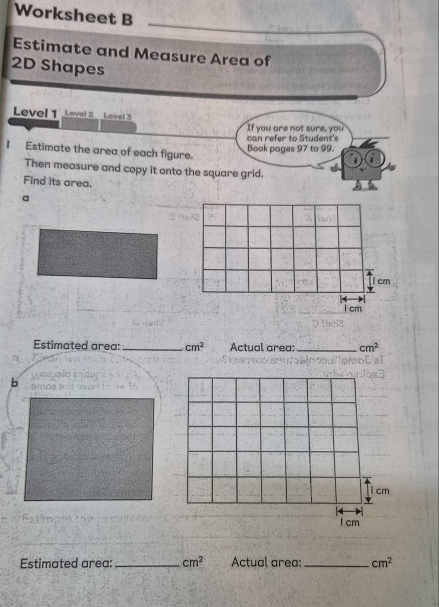 Worksheet B 
Estimate and Measure Area of 
2D Shapes 
Level 1 Level 2 Level 3 
If you are not sure, you 
can refer to Student's 
Book pages 97 to 99. 
I Estimate the area of each figure. 
Then measure and copy it onto the square grid. 
Find its area. 
a 
Estimated area: _ cm^2 Actual area: _ cm^2
b 
Estimated area: _ cm^2 Actual area: _ cm^2