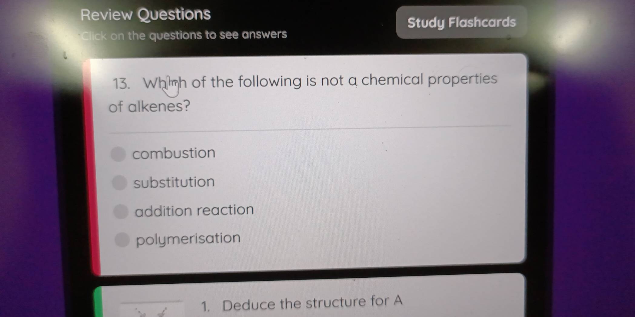 Review Questions
Study Flashcards
*Click on the questions to see answers
13. Wh mh of the following is not a chemical properties
of alkenes?
combustion
substitution
addition reaction
polymerisation
1. Deduce the structure for A