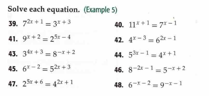 Solve each equation. (Example 5) 
39. 7^(2x+1)=3^(x+3) 40. 11^(x+1)=7^(x-1)
41. 9^(x+2)=2^(5x-4) 42. 4^(x-3)=6^(2x-1)
43. 3^(4x+3)=8^(-x+2) 44. 5^(3x-1)=4^(x+1)
45. 6^(x-2)=5^(2x+3) 46. 8^(-2x-1)=5^(-x+2)
47. 2^(5x+6)=4^(2x+1) 48. 6^(-x-2)=9^(-x-1)