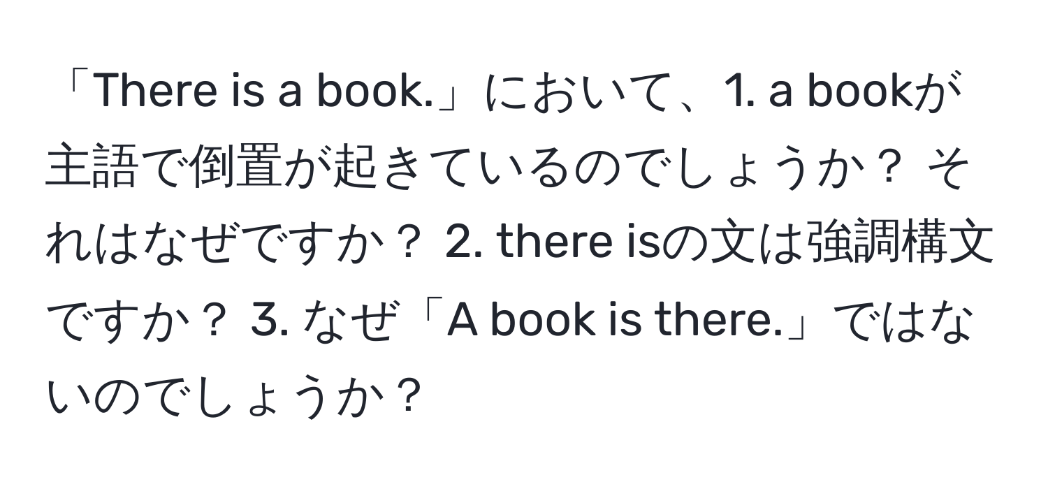 「There is a book.」において、1. a bookが主語で倒置が起きているのでしょうか？ それはなぜですか？ 2. there isの文は強調構文ですか？ 3. なぜ「A book is there.」ではないのでしょうか？