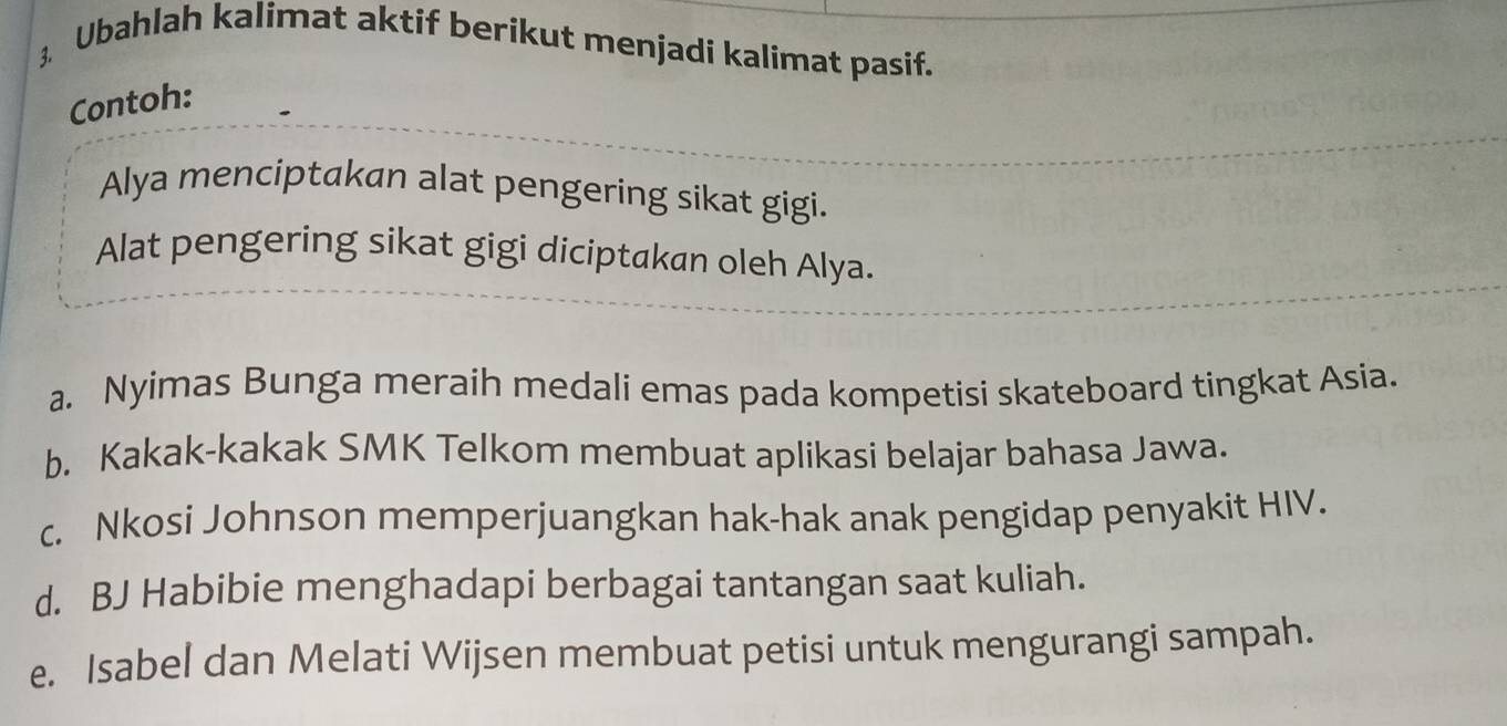 Ubahlah kalimat aktif berikut menjadi kalimat pasif. 
Contoh: 
Alya menciptakan alat pengering sikat gigi. 
Alat pengering sikat gigi diciptakan oleh Alya. 
a. Nyimas Bunga meraih medali emas pada kompetisi skateboard tingkat Asia. 
b. Kakak-kakak SMK Telkom membuat aplikasi belajar bahasa Jawa. 
c. Nkosi Johnson memperjuangkan hak-hak anak pengidap penyakit HIV. 
d. BJ Habibie menghadapi berbagai tantangan saat kuliah. 
e. Isabel dan Melati Wijsen membuat petisi untuk mengurangi sampah.