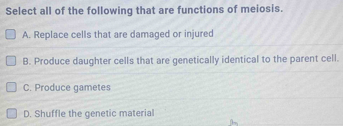 Select all of the following that are functions of meiosis.
A. Replace cells that are damaged or injured
B. Produce daughter cells that are genetically identical to the parent cell.
C. Produce gametes
D. Shuffle the genetic material
_[tm