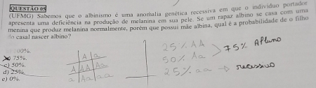 (UFMG) Sabemos que o albinismo é uma anomália genética recessiva em que o indivíduo portados
apresenta uma deficiência na produção de melanina em sua pele. Se um rapaz álbino se casa com uma
do casal nascer albino? menina que produz melanina normalmente, porém que possui mãe albina, qual é a probabilidade de o filho
100%
c) 50%. 75%.
d) 25%
e) 0%.