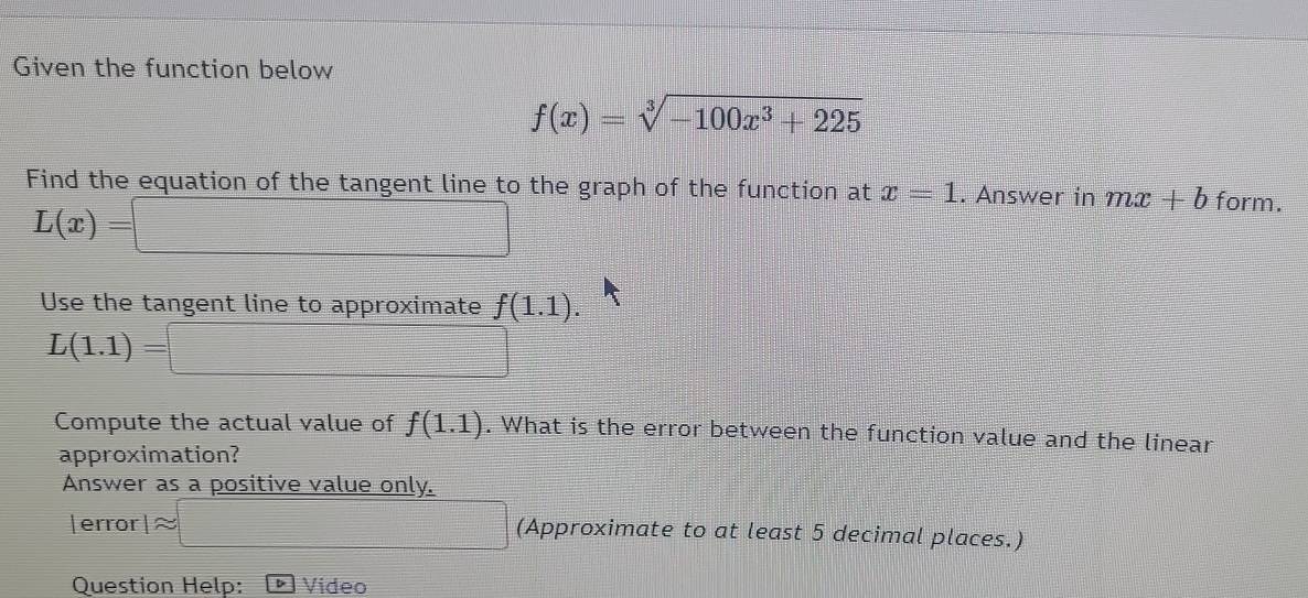 Given the function below
f(x)=sqrt[3](-100x^3+225)
Find the equation of the tangent line to the graph of the function at x=1. Answer in mx+b form.
L(x)=□
Use the tangent line to approximate f(1.1).
L(1.1)=□
Compute the actual value of f(1.1). What is the error between the function value and the linear 
approximation? 
Answer as a positive value only. 
|error 1approx =□ (Approximate to at least 5 decimal places.) 
Question Help: Video