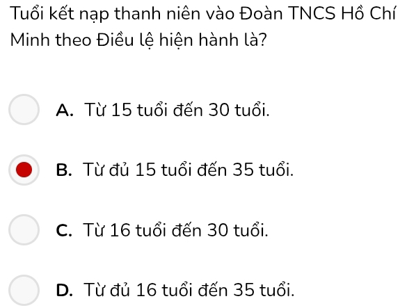 Tuổi kết nạp thanh niên vào Đoàn TNCS Hồ Chí
Minh theo Điều lệ hiện hành là?
A. Từ 15 tuổi đến 30 tuổi.
B. Từ đủ 15 tuổi đến 35 tuổi.
C. Từ 16 tuổi đến 30 tuổi.
D. Từ đủ 16 tuổi đến 35 tuổi.