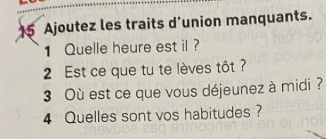 Ajoutez les traits d’union manquants. 
1 Quelle heure est il ? 
2 Est ce que tu te lèves tôt ? 
3 Où est ce que vous déjeunez à midi ? 
4 Quelles sont vos habitudes ?