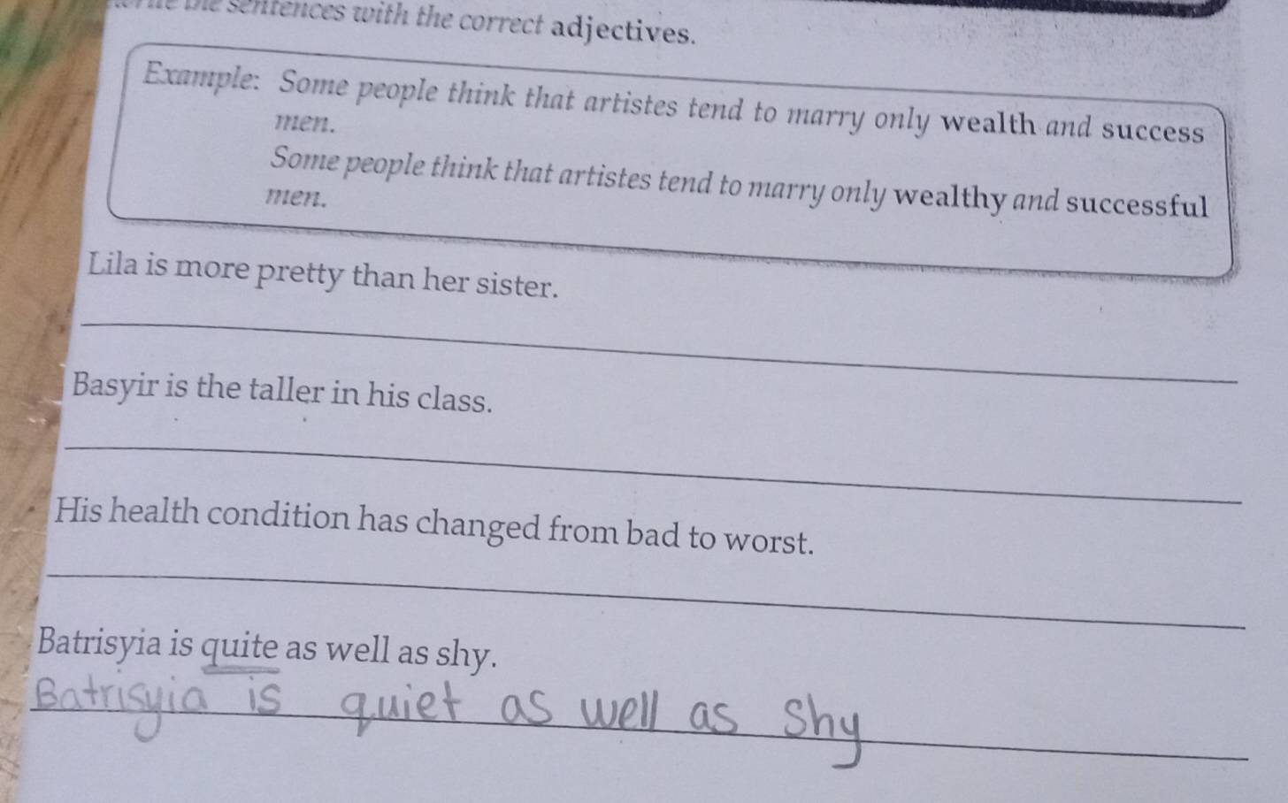 the sentences with the correct adjectives. 
Example: Some people think that artistes tend to marry only wealth and success 
men. 
Some people think that artistes tend to marry only wealthy and successful 
men. 
Lila is more pretty than her sister. 
_ 
Basyir is the taller in his class. 
_ 
_ 
His health condition has changed from bad to worst. 
Batrisyia is quite as well as shy. 
_