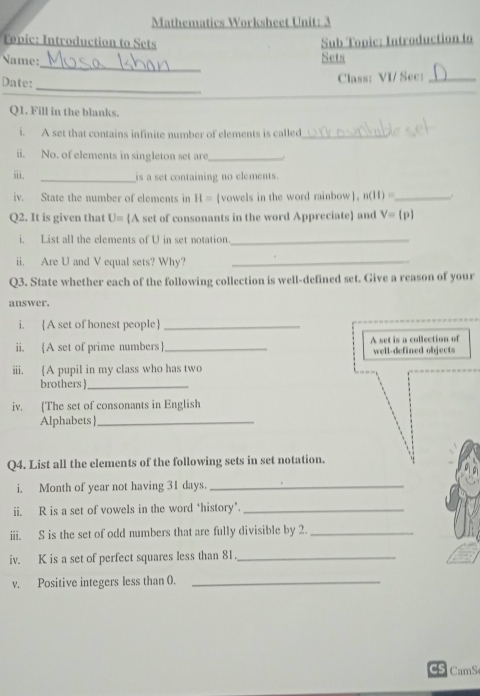 Mathematics Worksheet Unit: 3 
Topic: Introduction to Sets Sub Topic: Introduction to 
_ 
Name: 
Sets 
_ 
Date: 
Class: VI/ Sec:_ 
Q1. Fill in the blanks. 
i. A set that contains infinite number of elements is called_ 
ii. No. of elements in singleton set are_ 
ii. _is a set containing no elements. 
iv. State the number of elements in H= vowels in the word rainbow, n(II)= _ 
Q2. It is given that U= A set of consonants in the word Appreciate and V=(p)
i. List all the elements of U in set notation_ 
ii. Are U and V equal sets? Why?_ 
Q3. State whether each of the following collection is well-defined set. Give a reason of your 
answer. 
i. A set of honest people_ 
ii. (A set of prime numbers_ A set is a collection of well-defined objects 
iii. A pupil in my class who has two 
brothers _ 
iv. [The set of consonants in English 
Alphabets |_ 
Q4. List all the elements of the following sets in set notation. 
i. Month of year not having 31 days._ 
ii. R is a set of vowels in the word ‘history’._ 
iii. S is the set of odd numbers that are fully divisible by 2._ 
iv. K is a set of perfect squares less than 81._ 
v. Positive integers less than 0._ 
CS CamS