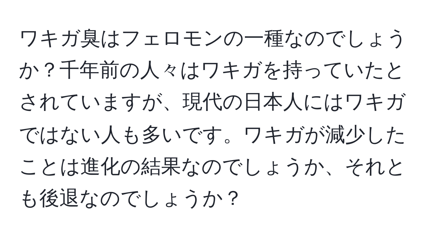 ワキガ臭はフェロモンの一種なのでしょうか？千年前の人々はワキガを持っていたとされていますが、現代の日本人にはワキガではない人も多いです。ワキガが減少したことは進化の結果なのでしょうか、それとも後退なのでしょうか？