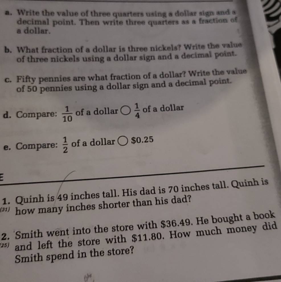 Write the value of three quarters using a dollar sign and a 
decimal point. Then write three quarters as a fraction of 
a dollar. 
b. What fraction of a dollar is three nickels? Write the value 
of three nickels using a dollar sign and a decimal point. 
c. Fifty pennies are what fraction of a dollar? Write the value 
of 50 pennies using a dollar sign and a decimal point. 
d. Compare:  1/10  of a dollar  1/4  of a dollar 
e. Compare:  1/2  of a dollar ○ $0.25
1. Quinh is 49 inches tall. His dad is 70 inches tall. Quinh is 
how many inches shorter than his dad? 
2. Smith went into the store with $36.49. He bought a book 
and left the store with $11.80. How much money did 
Smith spend in the store?