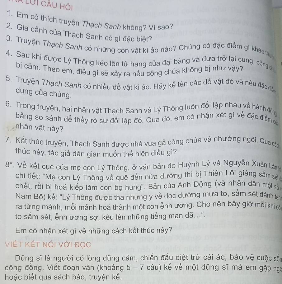 à LUi cÂu hỏi
1. Em có thích truyện Thạch Sanh không? Vì sao?
2. Gia cảnh của Thạch Sanh có gì đặc biệt?
3. Truyện Thạch Sanh có những con vật kì ảo nào? Chúng có đặc điểm gì khác thuc
4. Sau khi được Lý Thông kéo lên từ hang của đại bàng và đưa trở lại cung, công c
bị câm. Theo em, điều gì sẽ xảy ra nếu công chúa không bị như vậy?
5. Truyện Thạch Sanh có nhiều đồ vật kì ảo. Hãy kễ tên các đồ vật đó và nêu đặc điể
dụng của chúng.
6. Trong truyện, hai nhân vật Thạch Sanh và Lý Thông luôn đối lập nhau về hành động
bảng so sánh để thấy rõ sự đối lập đó. Qua đó, em có nhận xét gì về đặc điểm của
nhân vật này?
7. Kết thúc truyện, Thạch Sanh được nhà vua gả công chúa và nhường ngôi. Qua các
thúc này, tác giả dân gian muốn thể hiện điều gì?
8^*. Về kết cục của mẹ con Lý Thông, ở văn bản do Huỳnh Lý và Nguyễn Xuân Lân k
chi tiết: “Mẹ con Lý Thông về quê đến nửa đường thì bị Thiên Lôi giáng sắm sétở
chết, rồi bị hoá kiếp làm con bọ hung". Bản của Anh Động (và nhân dân một số
Nam Bộ) kể: “Lý Thông được tha nhưng y về dọc đường mưa to, sấm sét đánh tan
ra từng mảnh, mỗi mảnh hoá thành một con ễnh ương. Cho nên bây giờ mỗi khi có
to sấm sét, ễnh ương sợ, kêu lên những tiếng man dã...".
Em có nhận xét gì về những cách kết thúc này?
VIÉT KÉT Nói Với đọc
Dũng sĩ là người có lòng dũng cảm, chiến đấu diệt trừ cái ác, bảo vệ cuộc sốn
cộng đồng. Viết đoạn văn (khoảng 5 - 7 câu) kể về một dũng sĩ mà em gặp ngo
hoặc biết qua sách báo, truyện kể.