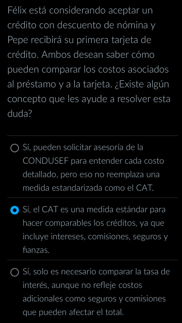 Félix está considerando aceptar un
crédito con descuento de nómina y
Pepe recibirá su primera tarjeta de
crédito. Ambos desean saber cómo
pueden comparar los costos asociados
al préstamo y a la tarjeta. ¿Existe algún
concepto que les ayude a resolver esta
duda?
Sí, pueden solicitar asesoría de la
CONDUSEF para entender cada costo
detallado, pero eso no reemplaza una
medida estandarizada como el CAT.
Sí, el CAT es una medida estándar para
hacer comparables los créditos, ya que
incluye intereses, comisiones, seguros y
fianzas.
Sí, solo es necesario comparar la tasa de
interés, aunque no refleje costos
adicionales como seguros y comisiones
que pueden afectar el total.