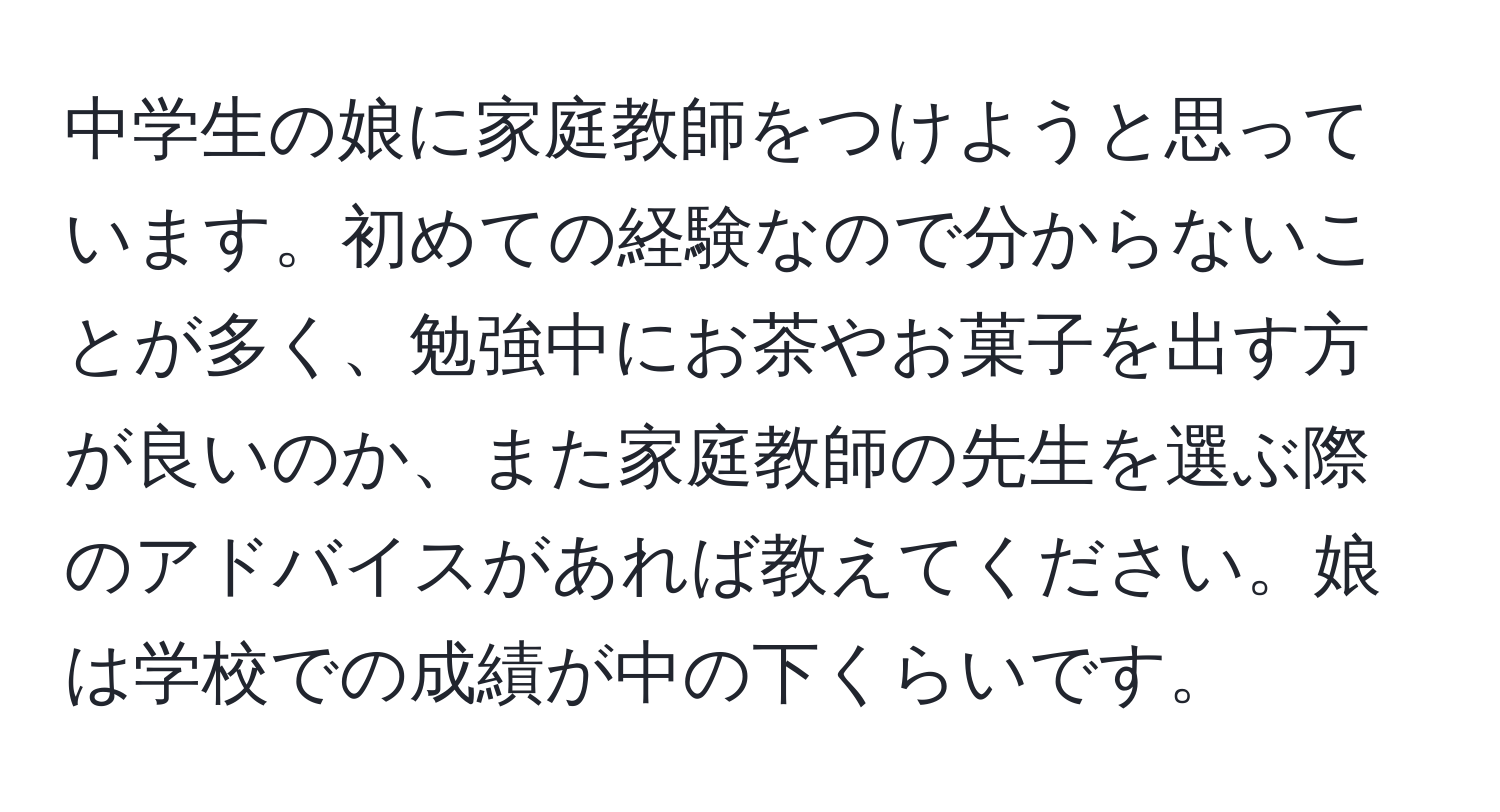 中学生の娘に家庭教師をつけようと思っています。初めての経験なので分からないことが多く、勉強中にお茶やお菓子を出す方が良いのか、また家庭教師の先生を選ぶ際のアドバイスがあれば教えてください。娘は学校での成績が中の下くらいです。