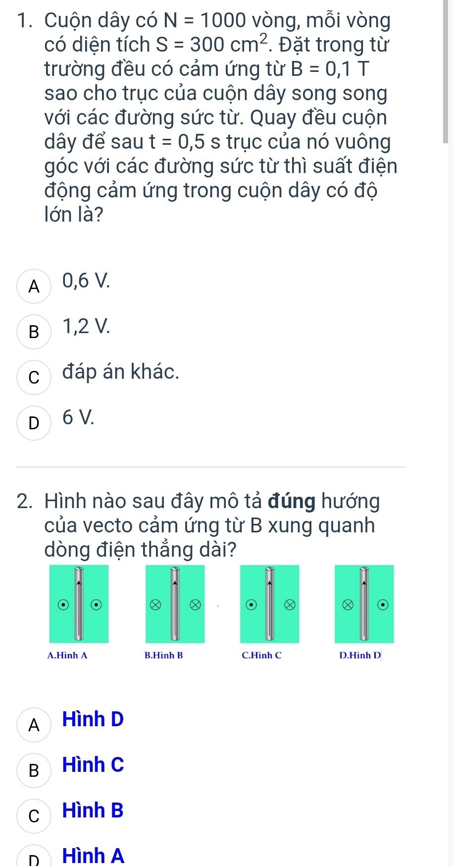 Cuộn dây có N=1000 vòng, mỗi vòng
có diện tích S=300cm^2. Đặt trong từ
trường đều có cảm ứng từ B=0,1T
sao cho trục của cuộn dây song song
với các đường sức từ. Quay đều cuộn
dây để sau t=0,5s trục của nó vuông
góc với các đường sức từ thì suất điện
động cảm ứng trong cuộn dây có độ
lớn là?
A 0,6 V.
B 1,2 V.
c đáp án khác.
D 6 V.
2. Hình nào sau đây mô tả đúng hướng
của vecto cảm ứng từ B xung quanh
dòng điện thắng dài?
o
o
A.Hình A B.Hình B C.Hình C D.Hình D
A Hình D
B Hình C
c Hình B
D Hình A