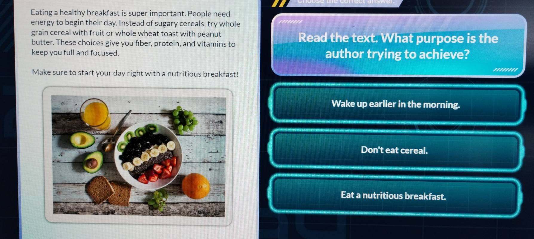 Eating a healthy breakfast is super important. People need
energy to begin their day. Instead of sugary cereals, try whole
.'......
grain cereal with fruit or whole wheat toast with peanut
butter. These choices give you fiber, protein, and vitamins to
Read the text. What purpose is the
keep you full and focused. author trying to achieve?
''.'.'''
Make sure to start your day right with a nutritious breakfast!
Wake up earlier in the morning.
Don't eat cereal.
Eat a nutritious breakfast.