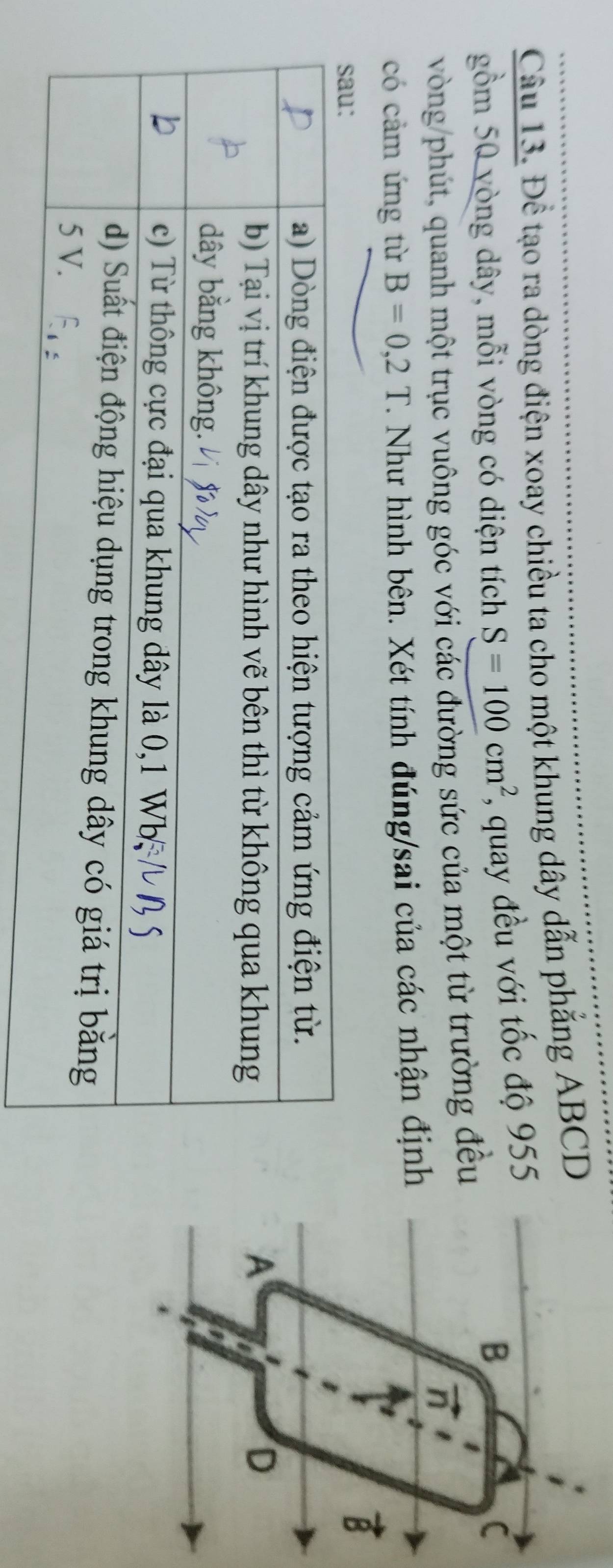 Để tạo ra dòng điện xoay chiều ta cho một khung dây dẫn phẳng ABCD
gồm 50 vòng dây, mỗi vòng có diện tích S=100cm^2 , quay đều với tốc độ 955
B
C
vòng/phút, quanh một trục vuông góc với các đường sức của một từ trường đều 
n 
có cảm ứng từ B=0, 2T. Như hình bên. Xét tính đúng/sai của các nhận định
vector B
A 
D