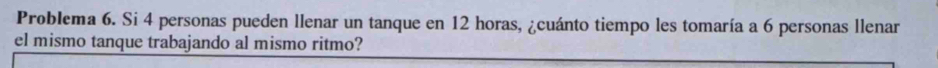 Problema 6. Si 4 personas pueden llenar un tanque en 12 horas, ¿cuánto tiempo les tomaría a 6 personas llenar 
el mismo tanque trabajando al mismo ritmo?