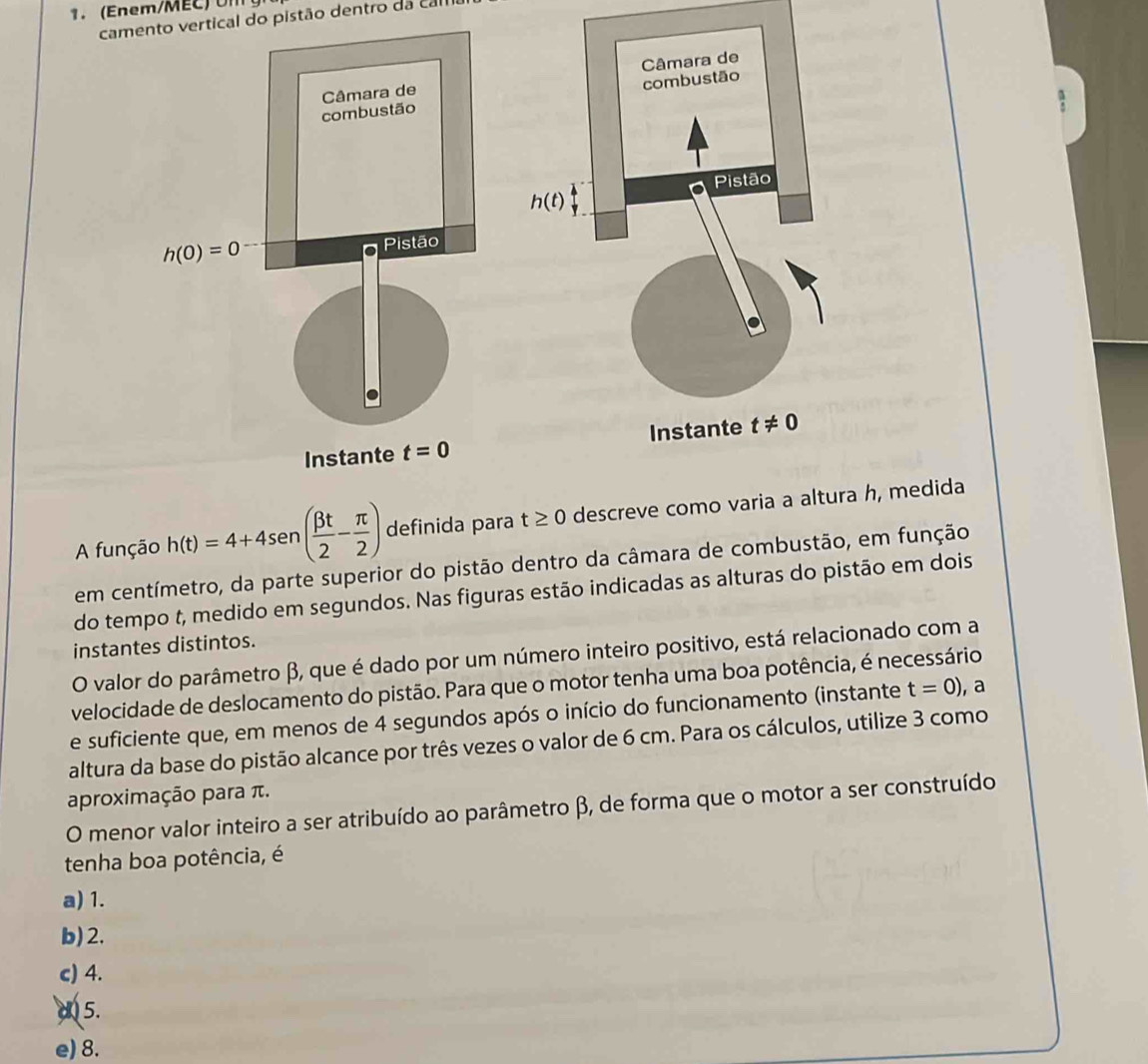 Eem/M   
camento vertical do pistão dentro da cal
A função h(t)=4+4sen ( beta t/2 - π /2 ) definida para t≥ 0 descreve como varia a altura h, medida
em centímetro, da parte superior do pistão dentro da câmara de combustão, em função
do tempo t, medido em segundos. Nas figuras estão indicadas as alturas do pistão em dois
instantes distintos.
O valor do parâmetro β, que é dado por um número inteiro positivo, está relacionado com a
velocidade de deslocamento do pistão. Para que o motor tenha uma boa potência, é necessário
e suficiente que, em menos de 4 segundos após o início do funcionamento (instante t=0) , a
altura da base do pistão alcance por três vezes o valor de 6 cm. Para os cálculos, utilize 3 como
aproximação para π.
O menor valor inteiro a ser atribuído ao parâmetro β, de forma que o motor a ser construído
tenha boa potência, é
a) 1.
b)2.
c) 4.
d 5.
e) 8.