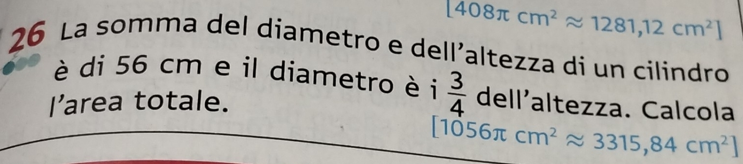 [408π cm^2approx 1281,12cm^2]
26 La somma del diametro e dell’altezza di un cilindro 
è di 56 cm e il diametro è i □ 

I’area totale.  3/4 dell' ²altezza. Calcola
[1056π cm^2approx 3315,84cm^2]