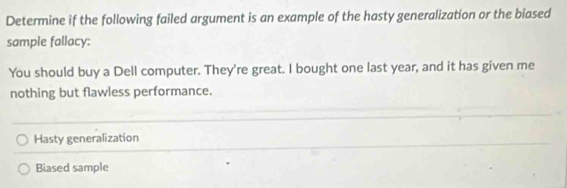 Determine if the following failed argument is an example of the hasty generalization or the biased
sample fallacy:
You should buy a Dell computer. They're great. I bought one last year, and it has given me
nothing but flawless performance.
Hasty generalization
Biased sample