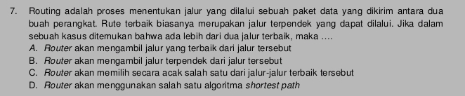 Routing adalah proses menentukan jalur yang dilalui sebuah paket data yang dikirim antara dua
buah perangkat. Rute terbaik biasanya merupakan jalur terpendek yang dapat dilalui. Jika dalam
sebuah kasus ditemukan bahwa ada lebih dari dua jalur terbaik, maka ....
A. Router akan mengambil jalur yang terbaik dari jalur tersebut
B. Router akan mengambil jalur terpendek dari jalur tersebut
C. Router akan memilih secara acak salah satu dari jalur-jalur terbaik tersebut
D. Router akan menggunakan salah satu algoritma shortest path