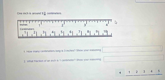 One inch is around 2 11/20  centimeters.
Inches 1 2 3 ' 4 '
Centimeters
1 2 3 4 5 6 7 8 9 10
1. How many centimeters long is 3 inches? Show your reasoning □ 
2. What fraction of an inch is 1 centimeter? Show your reasoning □
_ 1_ 2_ 3_ 4_ 5