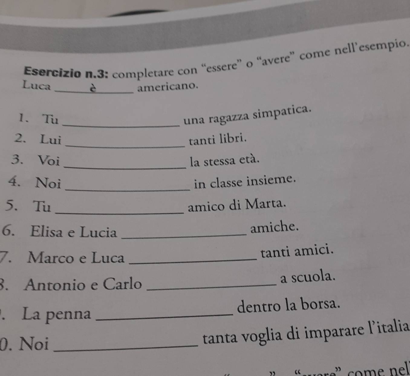 3: completare con “essere” o “avere” come nell’esempio. 
Luca _americano. 
1. Tu _una ragazza simpatica. 
_ 
2. Lui tanti libri. 
3. Voi _la stessa etá. 
4. Noi _in classe insieme. 
_ 
5. Tu amico di Marta. 
6. Elisa e Lucia_ 
amiche. 
7. Marco e Luca_ 
tanti amici. 
8. Antonio e Carlo_ 
a scuola. 
. La penna _dentro la borsa. 
0. Noi_ 
tanta voglia di imparare l'italia