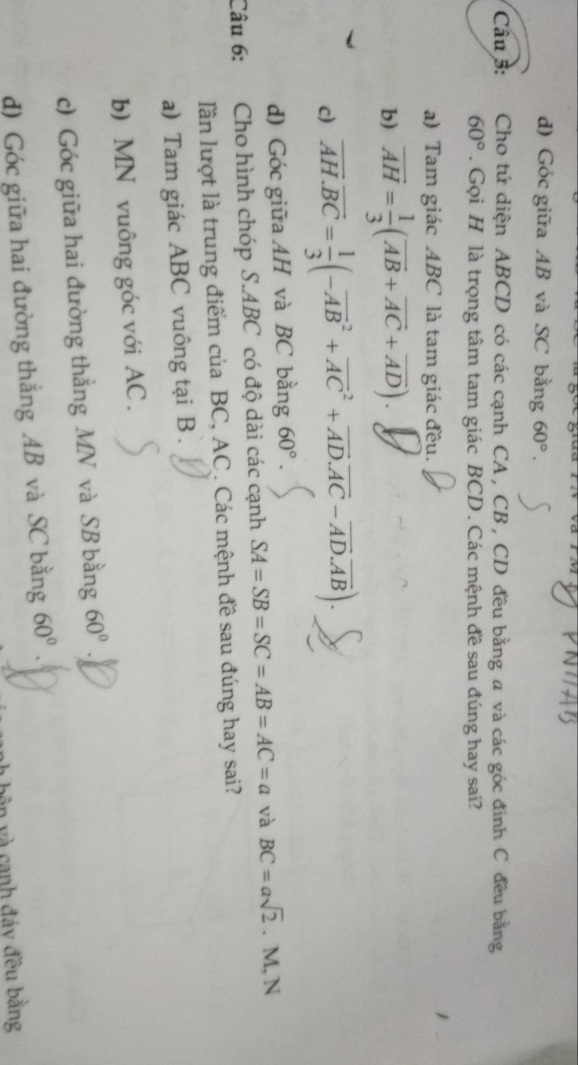 d) Góc giữa AB và SC bằng 60°. 
Câu 3: Cho tứ diện ABCD có các cạnh CA , CB , CD đều bằng a và các góc đinh C đều bằng
60°. Gọi H là trọng tâm tam giác BCD. Các mệnh đề sau đúng hay sai?
a) Tam giác ABC là tam giác đều.
b) overline AH= 1/3 (overline AB+overline AC+overline AD).
c) overline AH.overline BC= 1/3 (-overline (AB)^2+overline (AC)^2+overline AD.overline AC-overline AD.overline AB).
d) Góc giữa AH và BC bằng 60°. 
Câu 6: Cho hình chóp S. ABC có độ dài các cạnh SA=SB=SC=AB=AC=a và BC=asqrt(2). M, N
lần lượt là trung điểm của BC, AC. Các mệnh đề sau đúng hay sai?
a) Tam giác ABC vuông tại B.
b) MN vuông góc với AC.
c) Góc giữa hai đường thắng MN và SB bằng 60°
d) Góc giữa hai đường thắng AB và SC bằng 60°. 
bôn và canh đáy đều bằng