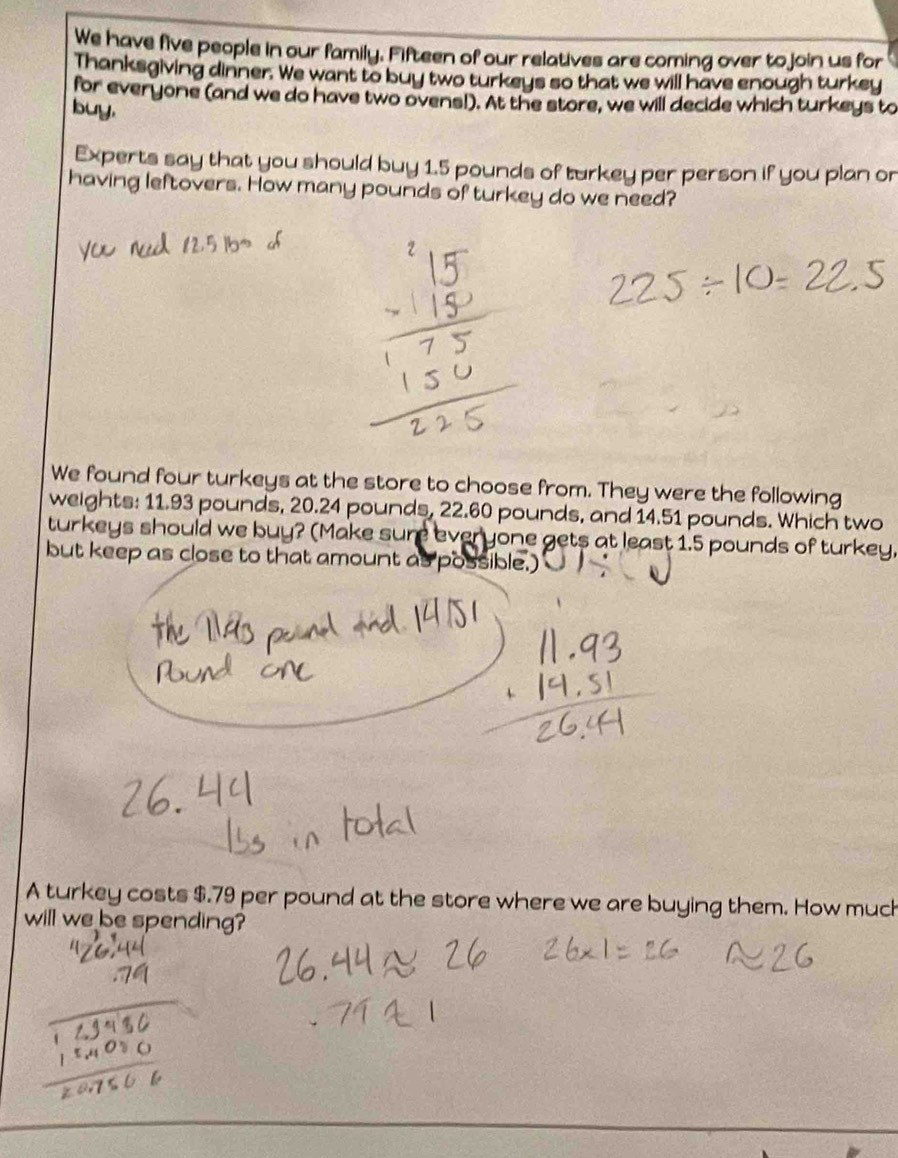 We have five people in our family. Fifteen of our relatives are coming over to join us for 
Thanksgiving dinner. We want to buy two turkeys so that we will have enough turkey 
for everyone (and we do have two ovens!). At the store, we will decide which turkeys to 
buy. 
Experts say that you should buy 1.5 pounds of turkey per person if you plan or 
having leftovers. How many pounds of turkey do we need? 
We found four turkeys at the store to choose from. They were the following 
weights: 11.93 pounds, 20.24 pounds, 22.60 pounds, and 14.51 pounds. Which two 
turkeys should we buy? (Make sure everyone gets at least 1.5 pounds of turkey, 
but keep as close to that amount as possible.) 
A turkey costs $.79 per pound at the store where we are buying them. How much 
will we be spending?