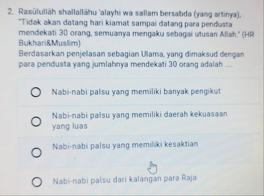 Rasūlullāh shallallāhu 'alayhi wa sallam bersabda (yang artinya),
"Tidak akan datang hari kiamat sampai datang para pendusta
mendekati 30 orang, semuanya mengaku sebagai utusan Allah." (HR
Bukhari&Muslim)
Berdasarkan penjelasan sebagian Ulama, yang dimaksud dengan
para pendusta yang jumlahnya mendekati 30 orang adalah ....
Nabi-nabi palsu yang memiliki banyak pengikut
Nabi-nabi palsu yang memiliki daerah kekuasaan
yang luas
Nabi-nabi palsu yang memiliki kesaktian
Nabi-nabi palsu dari kalangan para Raja