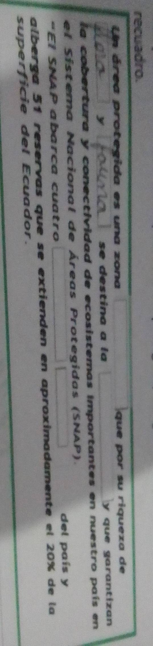 recuadro. 
Un área protegida es una zona que por su riqueza de
y se destina a la 
y que garantizan 
la cobertura y conectividad de ecosistemas importantes en nuestro país en 
el Sistema Nacional de Áreas Protegidas (SNAP). 
“EI SNAP abarca cuatro del país y 
alberga 51 reservas que se extienden en aproximadamente el 20% de la 
superficie del Ecuador.